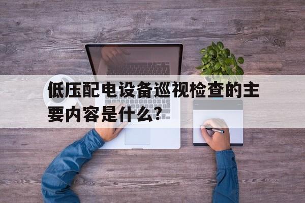 低压配电设备巡视检查的主要内容是什么?(低压配电装置的巡视检查周期一般应每班一次)