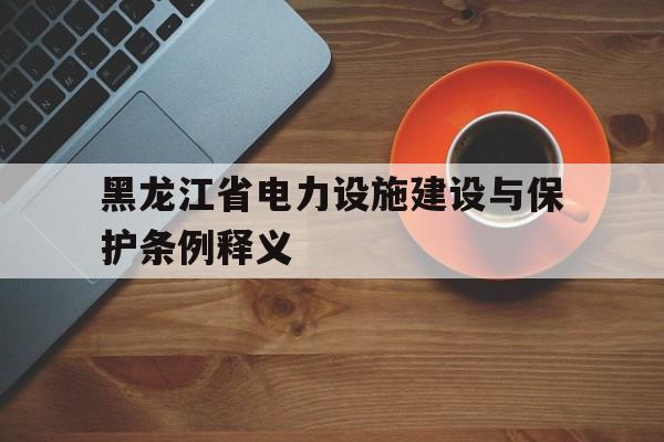 黑龙江省电力设施建设与保护条例释义(黑龙江省电力设施建设与保护条例释义最新)