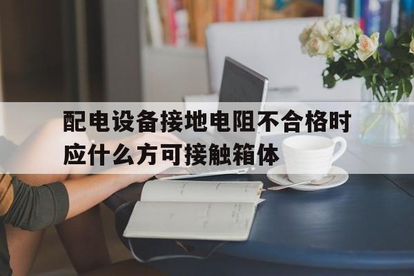 配电设备接地电阻不合格时应什么方可接触箱体(配电设备接地电阻不合格时应戴绝缘手套方可接触箱体)