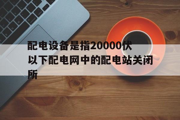 配电设备是指20000伏以下配电网中的配电站关闭所(配电设备是指20000伏以下配电网中的配电站关闭所有)