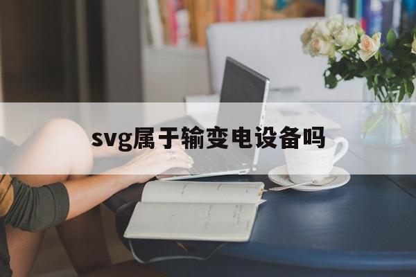 svg属于输变电设备吗(电力行业svg是什么设备)