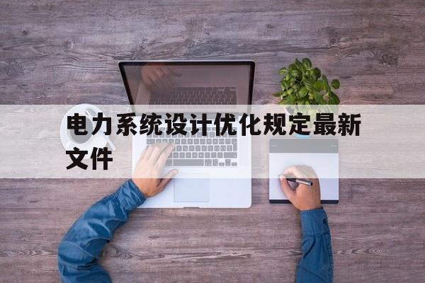 电力系统设计优化规定最新文件(电力系统设计优化规定最新文件解读)