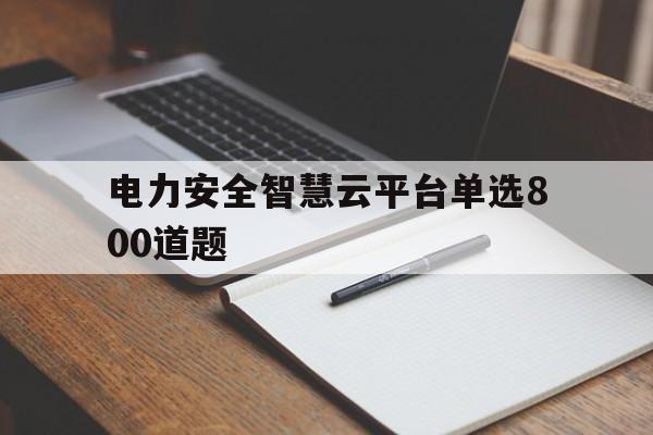 电力安全智慧云平台单选800道题的简单介绍