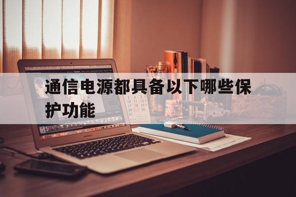 通信电源都具备以下哪些保护功能(通信电源都具备以下哪些保护功能和作用)