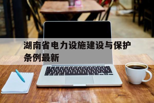 湖南省电力设施建设与保护条例最新(湖南省电力设施保护条例2019细则)