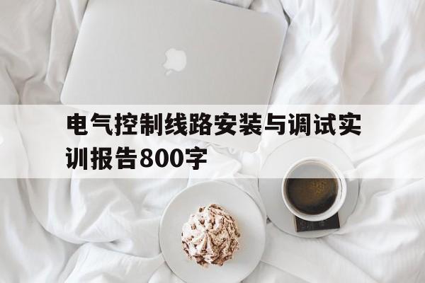 电气控制线路安装与调试实训报告800字(电气控制线路安装与调试实训报告800字内容)