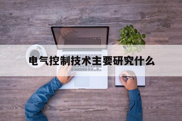 电气控制技术主要研究什么(电气控制技术主要研究什么内容)