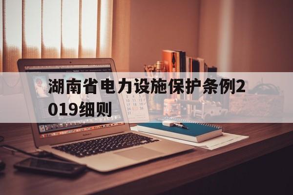 湖南省电力设施保护条例2019细则(湖南省电力设施保护条例2019细则解读)