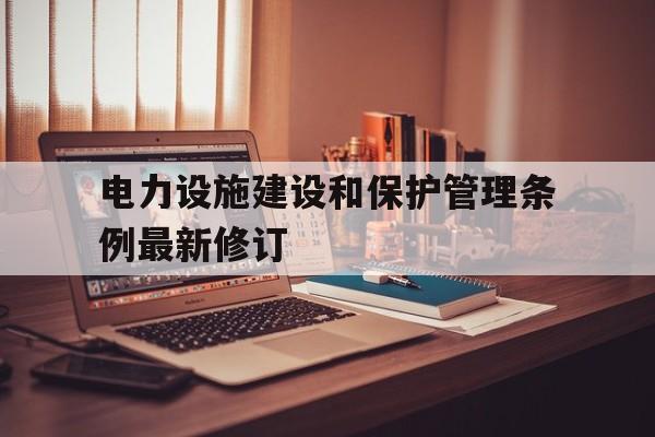 电力设施建设和保护管理条例最新修订(电力设施建设和保护管理条例最新修订时间)