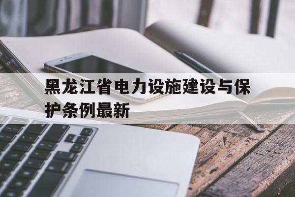 黑龙江省电力设施建设与保护条例最新的简单介绍