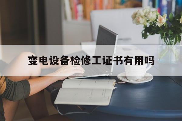 变电设备检修工证书有用吗(变电检修的工作人员都是正式的吗)