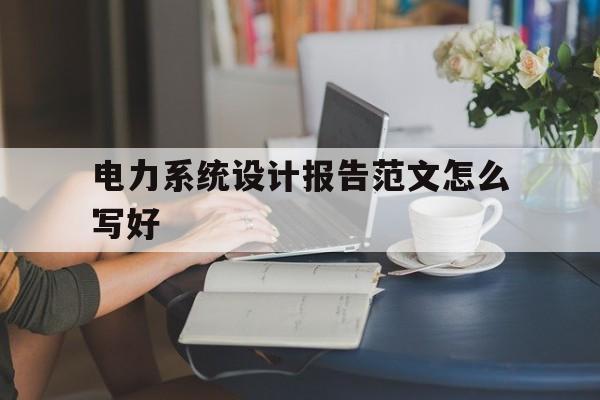 电力系统设计报告范文怎么写好(电力系统设计报告范文怎么写好呢)