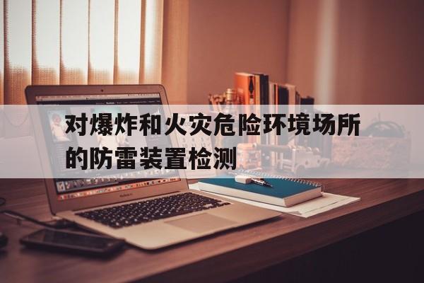 对爆炸和火灾危险环境场所的防雷装置检测(对于火灾爆炸危险场所必须采用防爆电器设备)