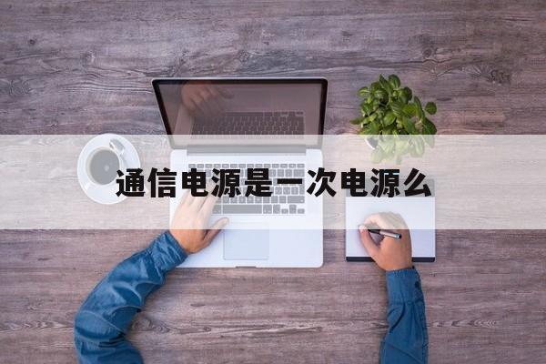 通信电源是一次电源么(通信电源一般包括哪些设备)