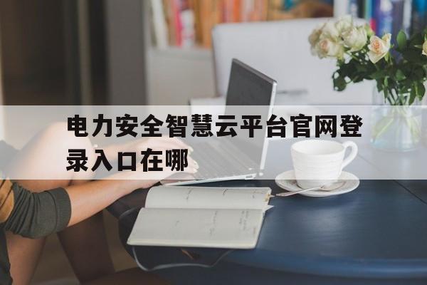 电力安全智慧云平台官网登录入口在哪(电力安全智慧云平台官网登录入口在哪找)