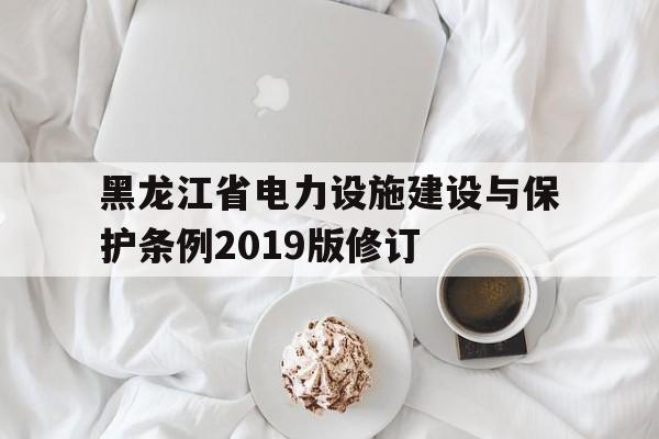 黑龙江省电力设施建设与保护条例2019版修订(黑龙江省电力设施建设与保护条例2019版修订时间)