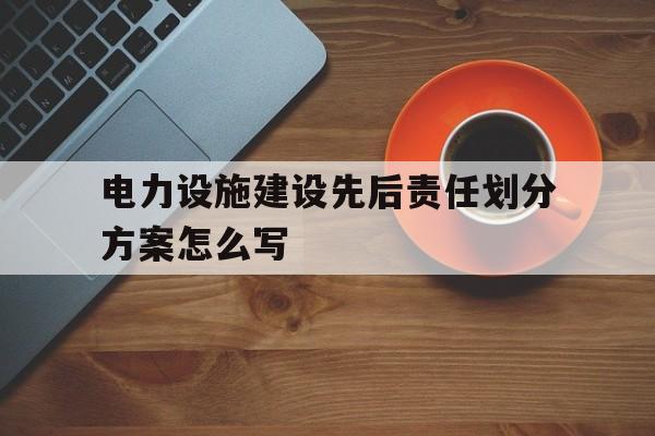 电力设施建设先后责任划分方案怎么写(电力设施建设先后责任划分方案怎么写范文)