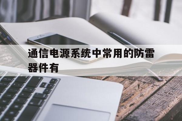 通信电源系统中常用的防雷器件有(通信电源系统中常用的防雷器件有哪些)