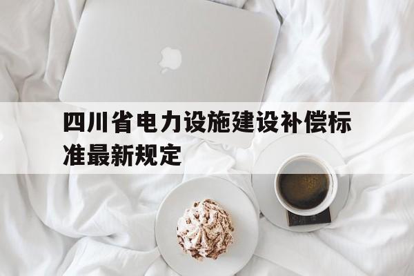 四川省电力设施建设补偿标准最新规定的简单介绍