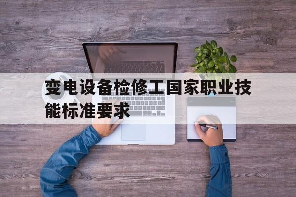 变电设备检修工国家职业技能标准要求(变电设备检修工国家职业技能标准要求是什么)