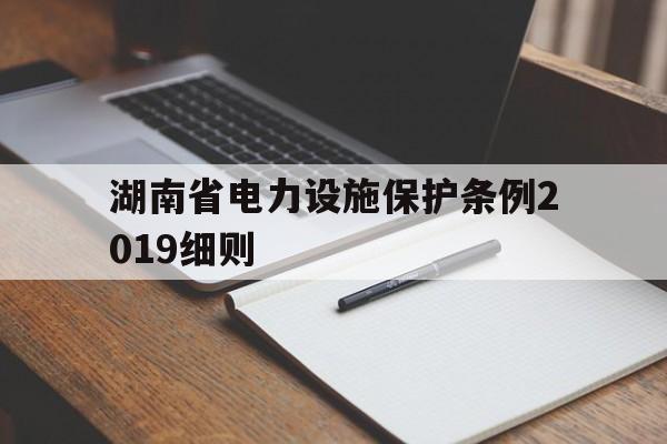 湖南省电力设施保护条例2019细则(湖南省电力设施保护条例2019细则全文)