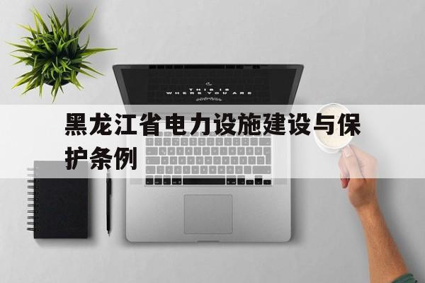 黑龙江省电力设施建设与保护条例(黑龙江省电力设施建设与保护条例最新)