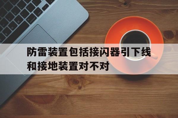 防雷装置包括接闪器引下线和接地装置对不对(防雷装置由接闪器或避雷器,引下线和放电装置组成)