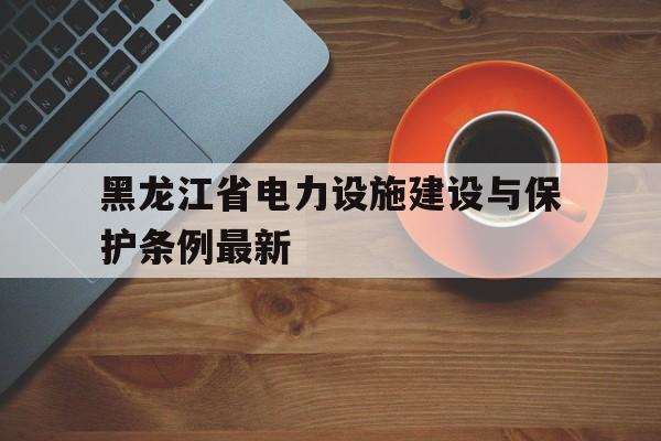 黑龙江省电力设施建设与保护条例最新(黑龙江省电力设施建设与保护条例最新修订时间)