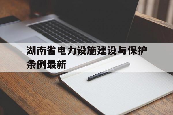 湖南省电力设施建设与保护条例最新(湖南省电力设施建设与保护条例最新版)