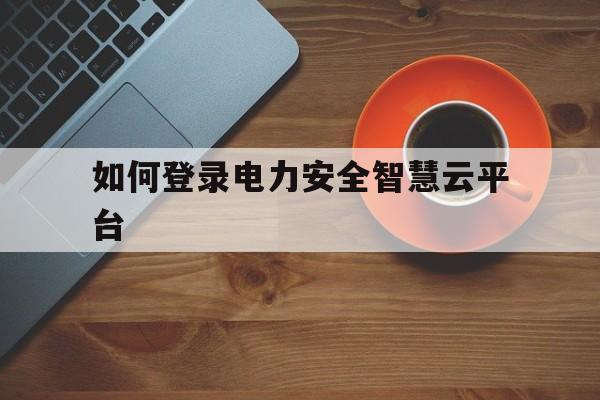 如何登录电力安全智慧云平台的简单介绍