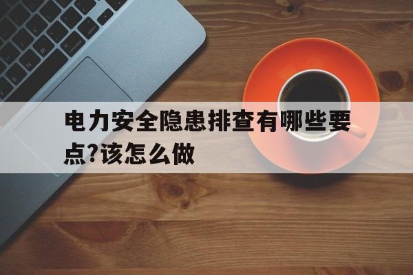 电力安全隐患排查有哪些要点?该怎么做(电力安全隐患排查有哪些要点?该怎么做呢)