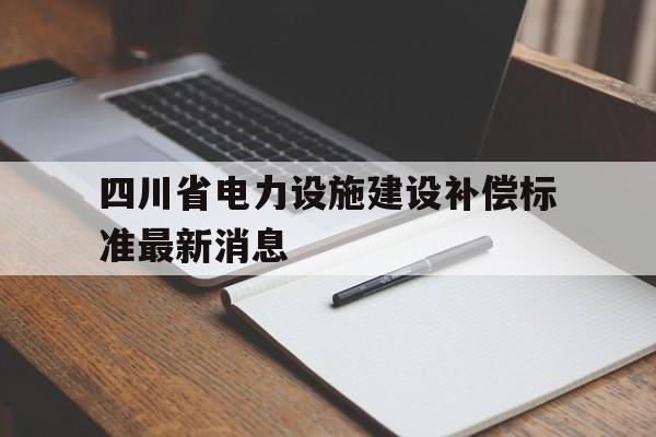 四川省电力设施建设补偿标准最新消息(四川省电力设施建设补偿标准最新消息公布)