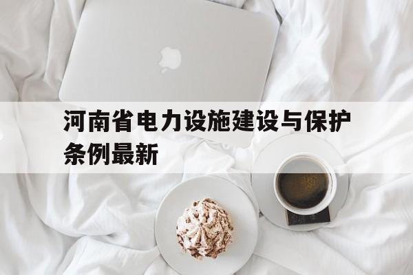 河南省电力设施建设与保护条例最新(河南省电力设施建设与保护条例最新修订时间)