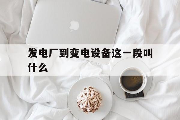 发电厂到变电设备这一段叫什么(什么是发电厂至各个变电所的线路)