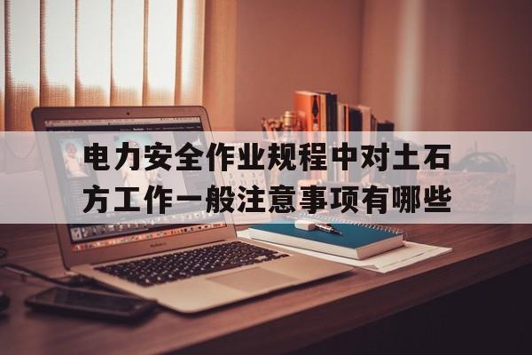 包含电力安全作业规程中对土石方工作一般注意事项有哪些的词条