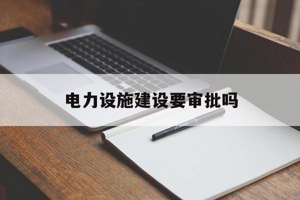 电力设施建设要审批吗(如何办理电力设施施工许可证)