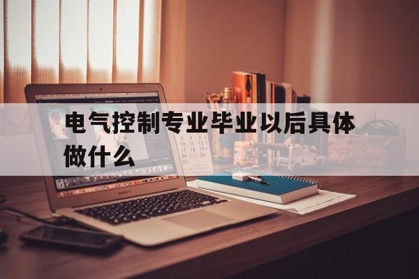 电气控制专业毕业以后具体做什么(电气控制专业毕业以后具体做什么工作好)