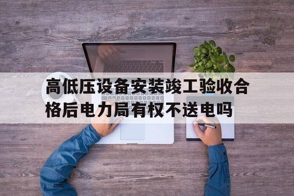 关于高低压设备安装竣工验收合格后电力局有权不送电吗的信息