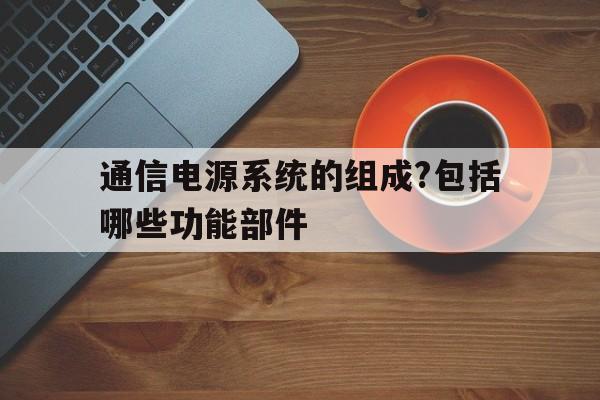 通信电源系统的组成?包括哪些功能部件(通信电源系统的组成?包括哪些功能部件组成)