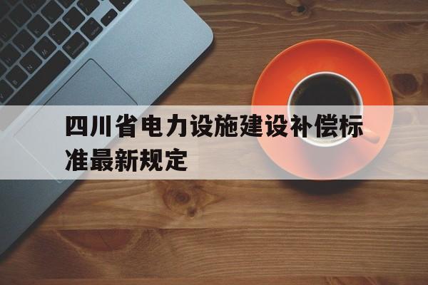 四川省电力设施建设补偿标准最新规定(四川省电力设施建设补偿标准最新规定是什么)