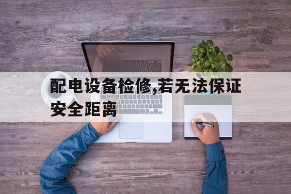 配电设备检修,若无法保证安全距离(配电设备检修,若无法保证安全距离怎么办)