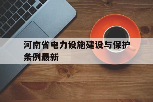 河南省电力设施建设与保护条例最新(河南省城镇住宅电力设施建设技术规范)