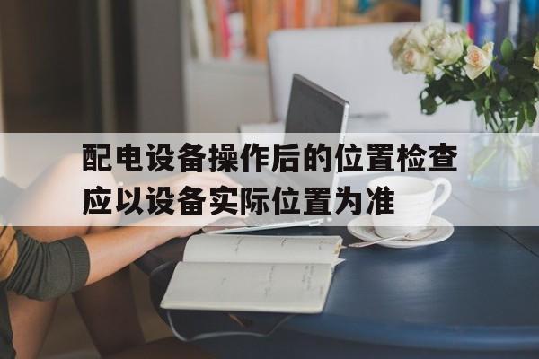 配电设备操作后的位置检查应以设备实际位置为准(配电设备的操作机构上应有中文操作说明和状态指示)