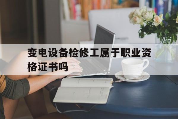 变电设备检修工属于职业资格证书吗(变电设备检修工属于职业资格证书吗为什么)