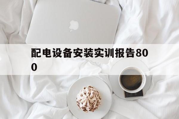 配电设备安装实训报告800(配电设备安装实训报告800字)