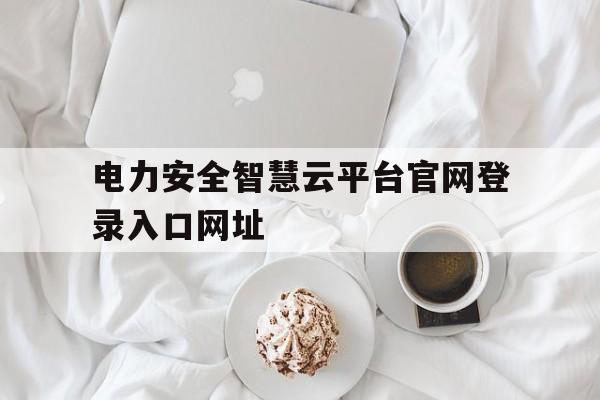 电力安全智慧云平台官网登录入口网址(电力安全智慧云平台官网登录入口网址是多少)