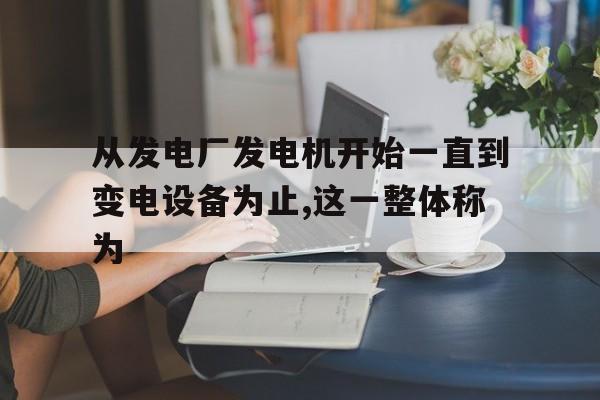 从发电厂发电机开始一直到变电设备为止,这一整体称为的简单介绍