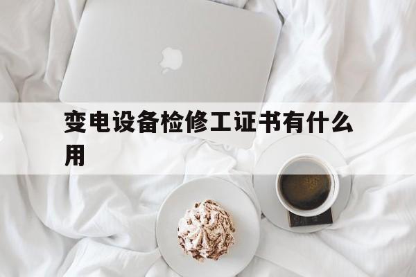 变电设备检修工证书有什么用(变电设备检修工证书有什么用处)