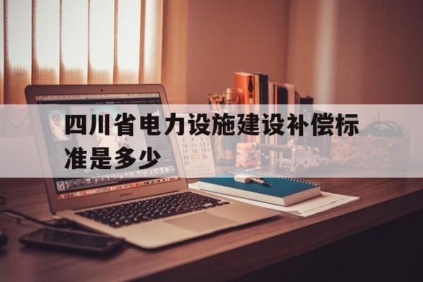 四川省电力设施建设补偿标准是多少(四川省2020年省内电力市场交易总体方案)