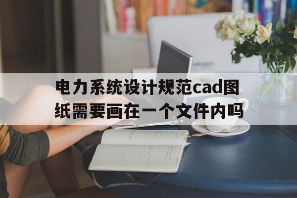 电力系统设计规范cad图纸需要画在一个文件内吗(电力系统设计规范cad图纸需要画在一个文件内吗对吗)